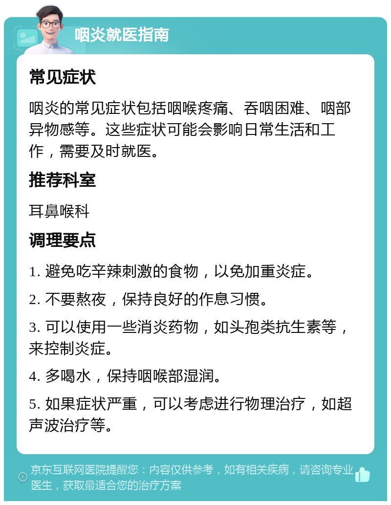 咽炎就医指南 常见症状 咽炎的常见症状包括咽喉疼痛、吞咽困难、咽部异物感等。这些症状可能会影响日常生活和工作，需要及时就医。 推荐科室 耳鼻喉科 调理要点 1. 避免吃辛辣刺激的食物，以免加重炎症。 2. 不要熬夜，保持良好的作息习惯。 3. 可以使用一些消炎药物，如头孢类抗生素等，来控制炎症。 4. 多喝水，保持咽喉部湿润。 5. 如果症状严重，可以考虑进行物理治疗，如超声波治疗等。