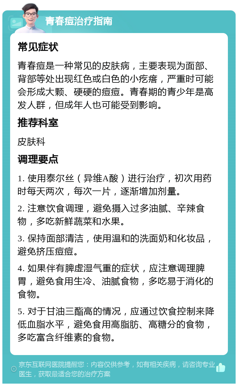 青春痘治疗指南 常见症状 青春痘是一种常见的皮肤病，主要表现为面部、背部等处出现红色或白色的小疙瘩，严重时可能会形成大颗、硬硬的痘痘。青春期的青少年是高发人群，但成年人也可能受到影响。 推荐科室 皮肤科 调理要点 1. 使用泰尔丝（异维A酸）进行治疗，初次用药时每天两次，每次一片，逐渐增加剂量。 2. 注意饮食调理，避免摄入过多油腻、辛辣食物，多吃新鲜蔬菜和水果。 3. 保持面部清洁，使用温和的洗面奶和化妆品，避免挤压痘痘。 4. 如果伴有脾虚湿气重的症状，应注意调理脾胃，避免食用生冷、油腻食物，多吃易于消化的食物。 5. 对于甘油三酯高的情况，应通过饮食控制来降低血脂水平，避免食用高脂肪、高糖分的食物，多吃富含纤维素的食物。