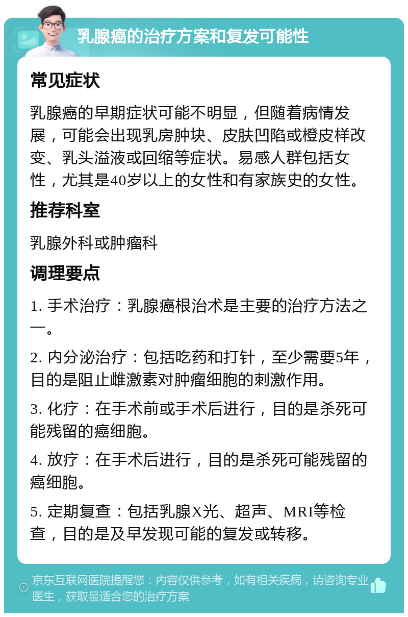 乳腺癌的治疗方案和复发可能性 常见症状 乳腺癌的早期症状可能不明显，但随着病情发展，可能会出现乳房肿块、皮肤凹陷或橙皮样改变、乳头溢液或回缩等症状。易感人群包括女性，尤其是40岁以上的女性和有家族史的女性。 推荐科室 乳腺外科或肿瘤科 调理要点 1. 手术治疗：乳腺癌根治术是主要的治疗方法之一。 2. 内分泌治疗：包括吃药和打针，至少需要5年，目的是阻止雌激素对肿瘤细胞的刺激作用。 3. 化疗：在手术前或手术后进行，目的是杀死可能残留的癌细胞。 4. 放疗：在手术后进行，目的是杀死可能残留的癌细胞。 5. 定期复查：包括乳腺X光、超声、MRI等检查，目的是及早发现可能的复发或转移。