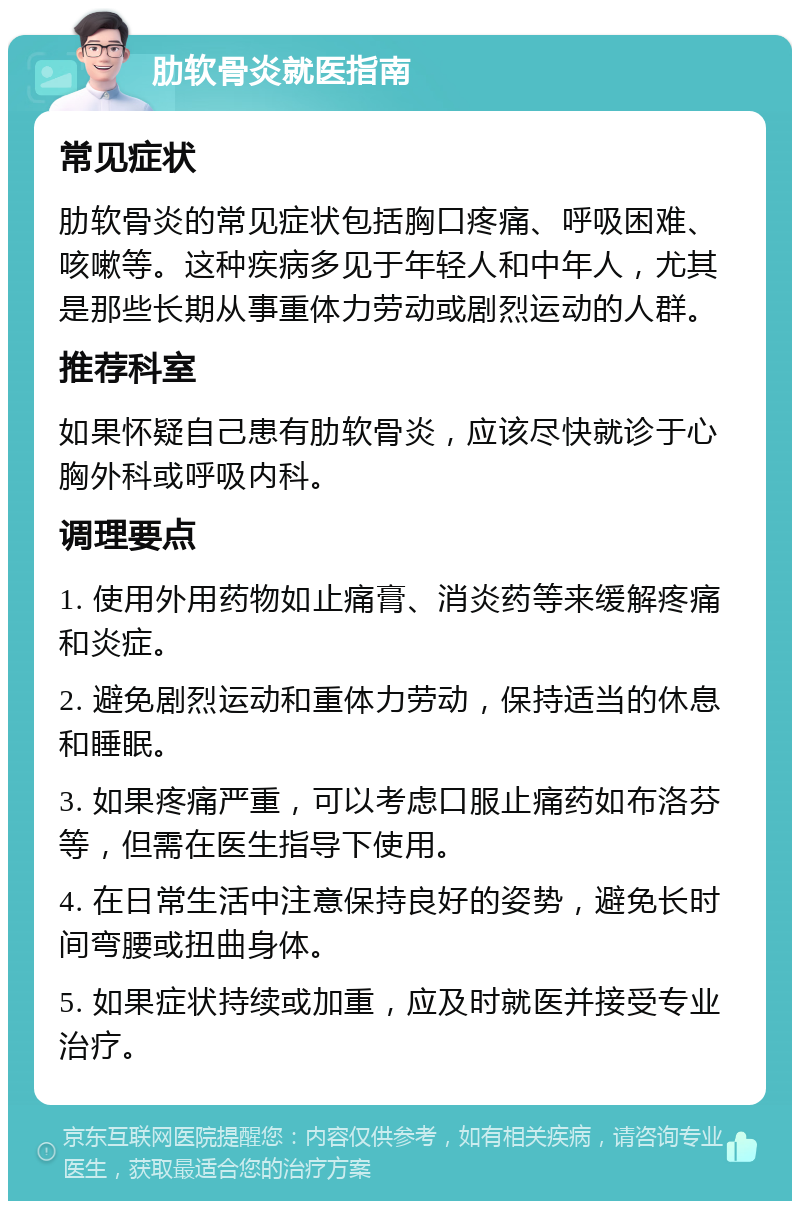 肋软骨炎就医指南 常见症状 肋软骨炎的常见症状包括胸口疼痛、呼吸困难、咳嗽等。这种疾病多见于年轻人和中年人，尤其是那些长期从事重体力劳动或剧烈运动的人群。 推荐科室 如果怀疑自己患有肋软骨炎，应该尽快就诊于心胸外科或呼吸内科。 调理要点 1. 使用外用药物如止痛膏、消炎药等来缓解疼痛和炎症。 2. 避免剧烈运动和重体力劳动，保持适当的休息和睡眠。 3. 如果疼痛严重，可以考虑口服止痛药如布洛芬等，但需在医生指导下使用。 4. 在日常生活中注意保持良好的姿势，避免长时间弯腰或扭曲身体。 5. 如果症状持续或加重，应及时就医并接受专业治疗。