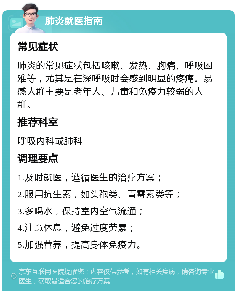 肺炎就医指南 常见症状 肺炎的常见症状包括咳嗽、发热、胸痛、呼吸困难等，尤其是在深呼吸时会感到明显的疼痛。易感人群主要是老年人、儿童和免疫力较弱的人群。 推荐科室 呼吸内科或肺科 调理要点 1.及时就医，遵循医生的治疗方案； 2.服用抗生素，如头孢类、青霉素类等； 3.多喝水，保持室内空气流通； 4.注意休息，避免过度劳累； 5.加强营养，提高身体免疫力。