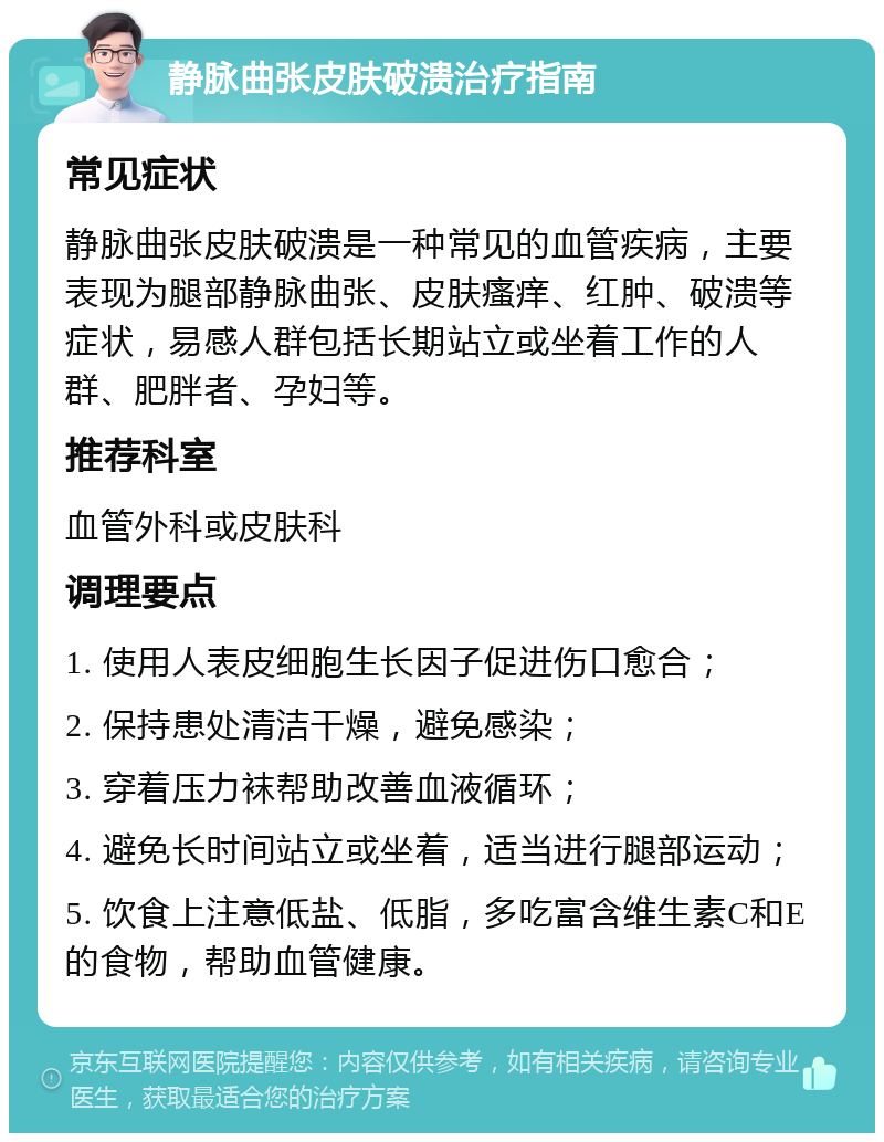 静脉曲张皮肤破溃治疗指南 常见症状 静脉曲张皮肤破溃是一种常见的血管疾病，主要表现为腿部静脉曲张、皮肤瘙痒、红肿、破溃等症状，易感人群包括长期站立或坐着工作的人群、肥胖者、孕妇等。 推荐科室 血管外科或皮肤科 调理要点 1. 使用人表皮细胞生长因子促进伤口愈合； 2. 保持患处清洁干燥，避免感染； 3. 穿着压力袜帮助改善血液循环； 4. 避免长时间站立或坐着，适当进行腿部运动； 5. 饮食上注意低盐、低脂，多吃富含维生素C和E的食物，帮助血管健康。