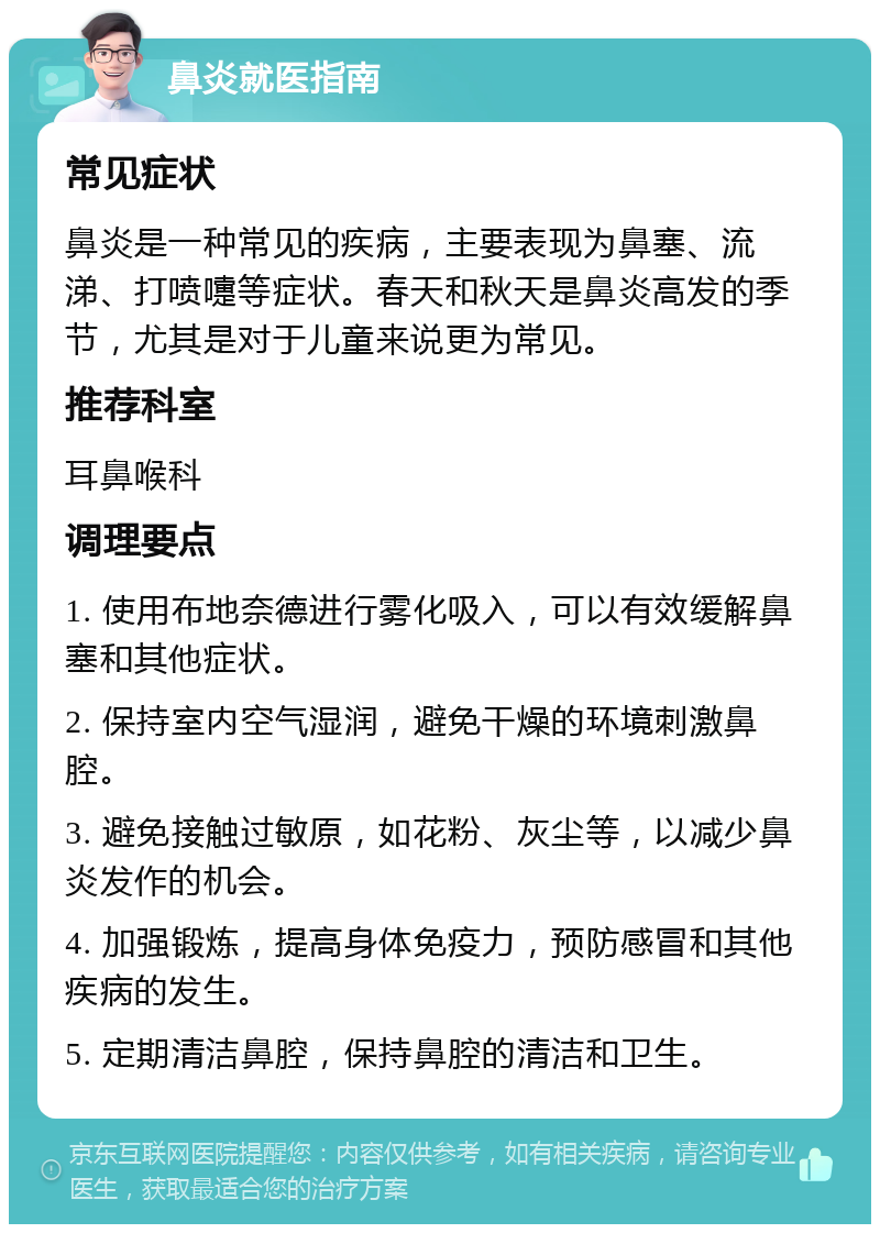 鼻炎就医指南 常见症状 鼻炎是一种常见的疾病，主要表现为鼻塞、流涕、打喷嚏等症状。春天和秋天是鼻炎高发的季节，尤其是对于儿童来说更为常见。 推荐科室 耳鼻喉科 调理要点 1. 使用布地奈德进行雾化吸入，可以有效缓解鼻塞和其他症状。 2. 保持室内空气湿润，避免干燥的环境刺激鼻腔。 3. 避免接触过敏原，如花粉、灰尘等，以减少鼻炎发作的机会。 4. 加强锻炼，提高身体免疫力，预防感冒和其他疾病的发生。 5. 定期清洁鼻腔，保持鼻腔的清洁和卫生。