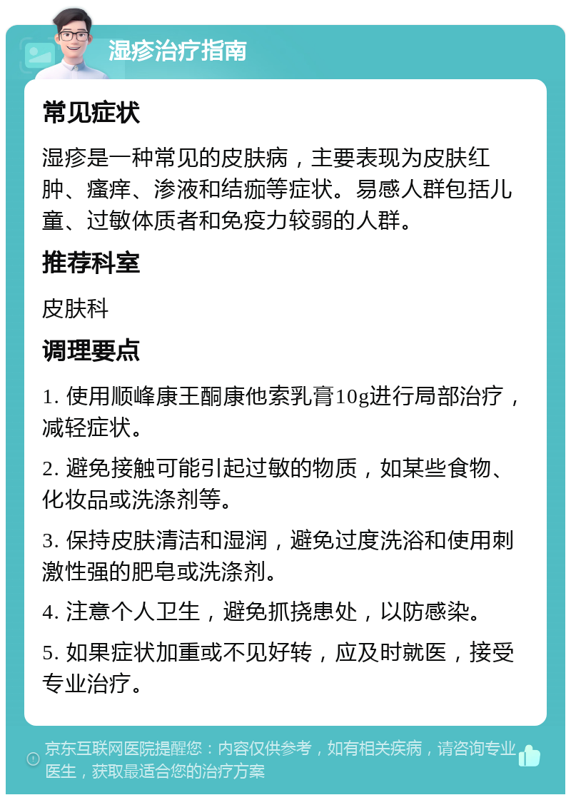 湿疹治疗指南 常见症状 湿疹是一种常见的皮肤病，主要表现为皮肤红肿、瘙痒、渗液和结痂等症状。易感人群包括儿童、过敏体质者和免疫力较弱的人群。 推荐科室 皮肤科 调理要点 1. 使用顺峰康王酮康他索乳膏10g进行局部治疗，减轻症状。 2. 避免接触可能引起过敏的物质，如某些食物、化妆品或洗涤剂等。 3. 保持皮肤清洁和湿润，避免过度洗浴和使用刺激性强的肥皂或洗涤剂。 4. 注意个人卫生，避免抓挠患处，以防感染。 5. 如果症状加重或不见好转，应及时就医，接受专业治疗。