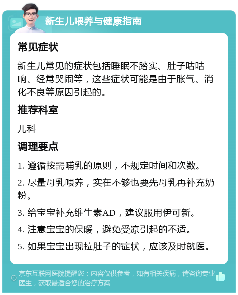 新生儿喂养与健康指南 常见症状 新生儿常见的症状包括睡眠不踏实、肚子咕咕响、经常哭闹等，这些症状可能是由于胀气、消化不良等原因引起的。 推荐科室 儿科 调理要点 1. 遵循按需哺乳的原则，不规定时间和次数。 2. 尽量母乳喂养，实在不够也要先母乳再补充奶粉。 3. 给宝宝补充维生素AD，建议服用伊可新。 4. 注意宝宝的保暖，避免受凉引起的不适。 5. 如果宝宝出现拉肚子的症状，应该及时就医。