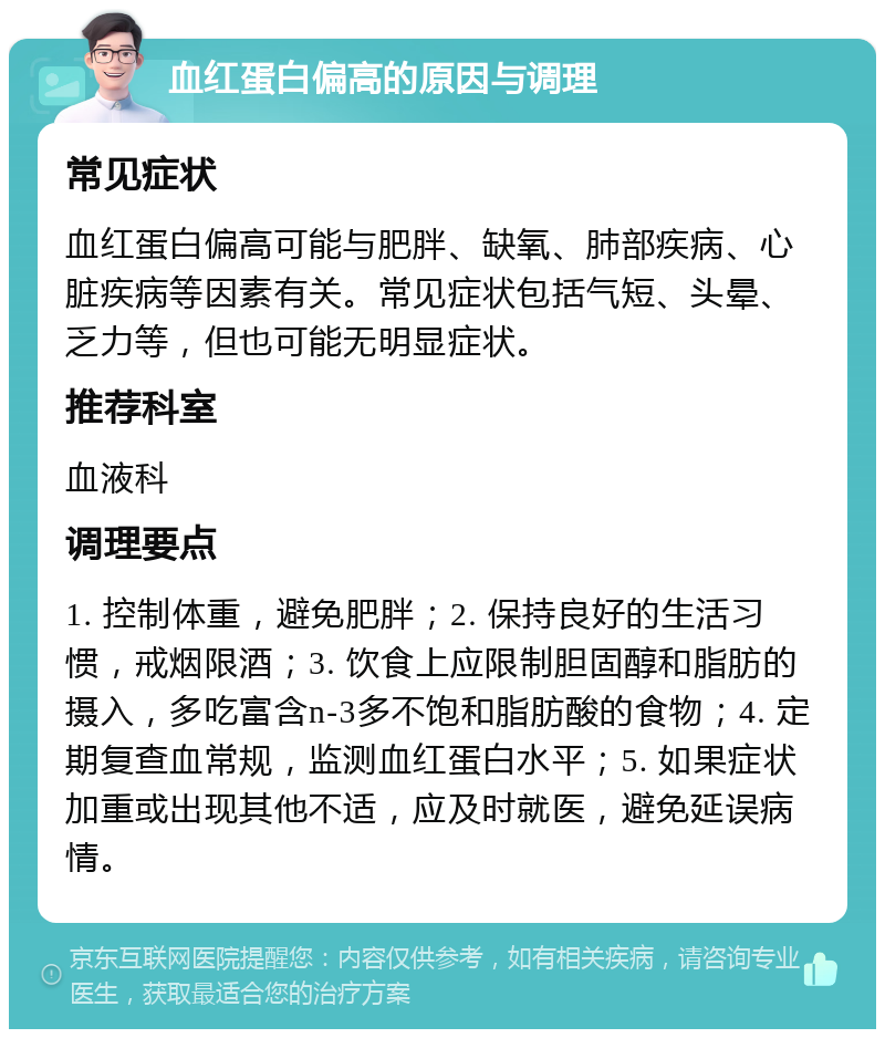 血红蛋白偏高的原因与调理 常见症状 血红蛋白偏高可能与肥胖、缺氧、肺部疾病、心脏疾病等因素有关。常见症状包括气短、头晕、乏力等，但也可能无明显症状。 推荐科室 血液科 调理要点 1. 控制体重，避免肥胖；2. 保持良好的生活习惯，戒烟限酒；3. 饮食上应限制胆固醇和脂肪的摄入，多吃富含n-3多不饱和脂肪酸的食物；4. 定期复查血常规，监测血红蛋白水平；5. 如果症状加重或出现其他不适，应及时就医，避免延误病情。