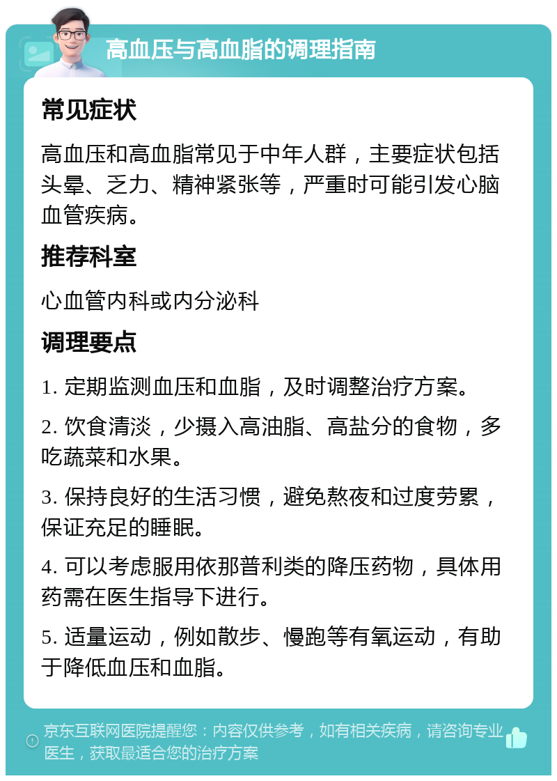 高血压与高血脂的调理指南 常见症状 高血压和高血脂常见于中年人群，主要症状包括头晕、乏力、精神紧张等，严重时可能引发心脑血管疾病。 推荐科室 心血管内科或内分泌科 调理要点 1. 定期监测血压和血脂，及时调整治疗方案。 2. 饮食清淡，少摄入高油脂、高盐分的食物，多吃蔬菜和水果。 3. 保持良好的生活习惯，避免熬夜和过度劳累，保证充足的睡眠。 4. 可以考虑服用依那普利类的降压药物，具体用药需在医生指导下进行。 5. 适量运动，例如散步、慢跑等有氧运动，有助于降低血压和血脂。