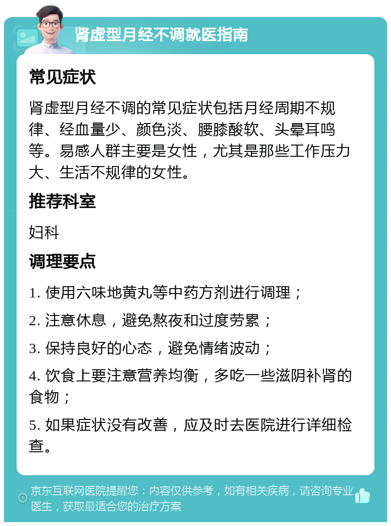 肾虚型月经不调就医指南 常见症状 肾虚型月经不调的常见症状包括月经周期不规律、经血量少、颜色淡、腰膝酸软、头晕耳鸣等。易感人群主要是女性，尤其是那些工作压力大、生活不规律的女性。 推荐科室 妇科 调理要点 1. 使用六味地黄丸等中药方剂进行调理； 2. 注意休息，避免熬夜和过度劳累； 3. 保持良好的心态，避免情绪波动； 4. 饮食上要注意营养均衡，多吃一些滋阴补肾的食物； 5. 如果症状没有改善，应及时去医院进行详细检查。