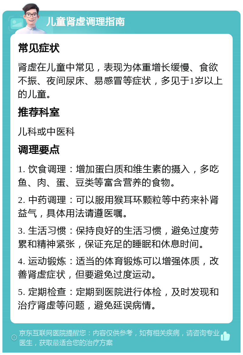 儿童肾虚调理指南 常见症状 肾虚在儿童中常见，表现为体重增长缓慢、食欲不振、夜间尿床、易感冒等症状，多见于1岁以上的儿童。 推荐科室 儿科或中医科 调理要点 1. 饮食调理：增加蛋白质和维生素的摄入，多吃鱼、肉、蛋、豆类等富含营养的食物。 2. 中药调理：可以服用猴耳环颗粒等中药来补肾益气，具体用法请遵医嘱。 3. 生活习惯：保持良好的生活习惯，避免过度劳累和精神紧张，保证充足的睡眠和休息时间。 4. 运动锻炼：适当的体育锻炼可以增强体质，改善肾虚症状，但要避免过度运动。 5. 定期检查：定期到医院进行体检，及时发现和治疗肾虚等问题，避免延误病情。