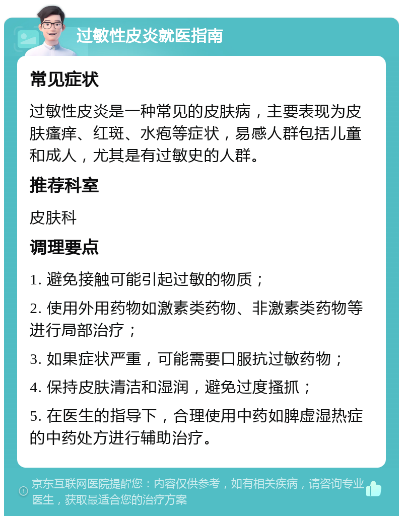 过敏性皮炎就医指南 常见症状 过敏性皮炎是一种常见的皮肤病，主要表现为皮肤瘙痒、红斑、水疱等症状，易感人群包括儿童和成人，尤其是有过敏史的人群。 推荐科室 皮肤科 调理要点 1. 避免接触可能引起过敏的物质； 2. 使用外用药物如激素类药物、非激素类药物等进行局部治疗； 3. 如果症状严重，可能需要口服抗过敏药物； 4. 保持皮肤清洁和湿润，避免过度搔抓； 5. 在医生的指导下，合理使用中药如脾虚湿热症的中药处方进行辅助治疗。