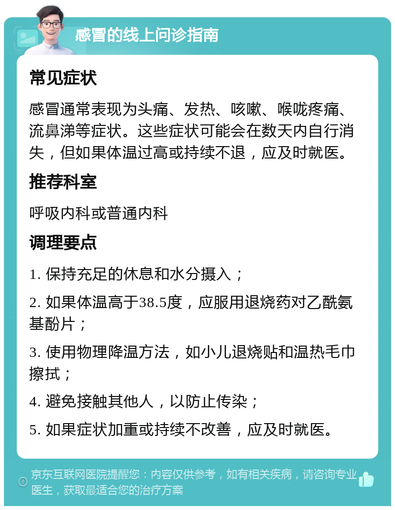 感冒的线上问诊指南 常见症状 感冒通常表现为头痛、发热、咳嗽、喉咙疼痛、流鼻涕等症状。这些症状可能会在数天内自行消失，但如果体温过高或持续不退，应及时就医。 推荐科室 呼吸内科或普通内科 调理要点 1. 保持充足的休息和水分摄入； 2. 如果体温高于38.5度，应服用退烧药对乙酰氨基酚片； 3. 使用物理降温方法，如小儿退烧贴和温热毛巾擦拭； 4. 避免接触其他人，以防止传染； 5. 如果症状加重或持续不改善，应及时就医。