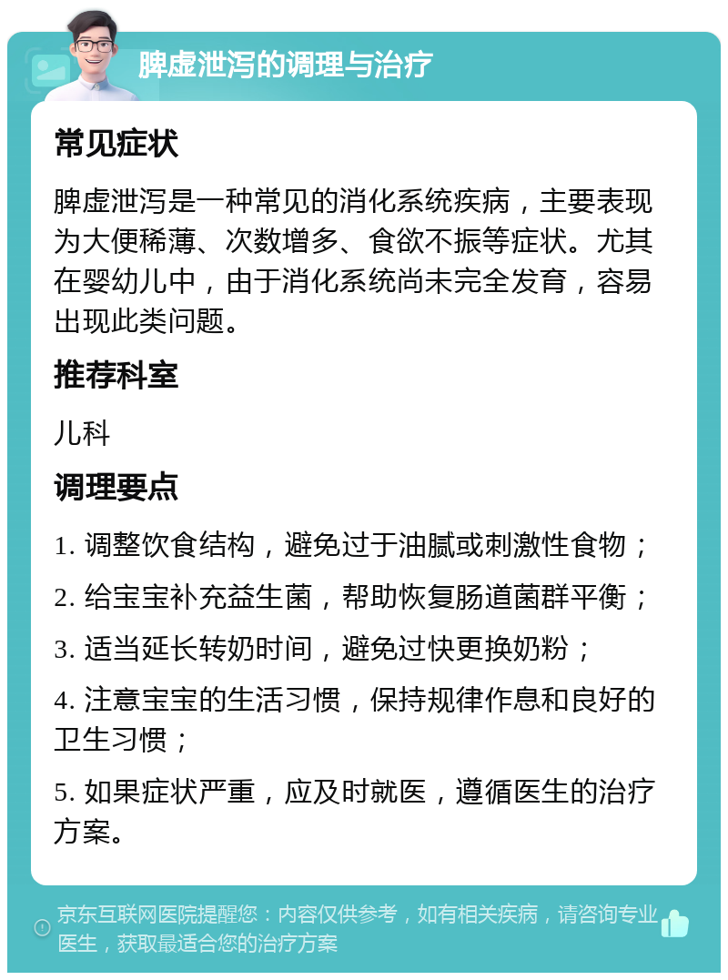 脾虚泄泻的调理与治疗 常见症状 脾虚泄泻是一种常见的消化系统疾病，主要表现为大便稀薄、次数增多、食欲不振等症状。尤其在婴幼儿中，由于消化系统尚未完全发育，容易出现此类问题。 推荐科室 儿科 调理要点 1. 调整饮食结构，避免过于油腻或刺激性食物； 2. 给宝宝补充益生菌，帮助恢复肠道菌群平衡； 3. 适当延长转奶时间，避免过快更换奶粉； 4. 注意宝宝的生活习惯，保持规律作息和良好的卫生习惯； 5. 如果症状严重，应及时就医，遵循医生的治疗方案。