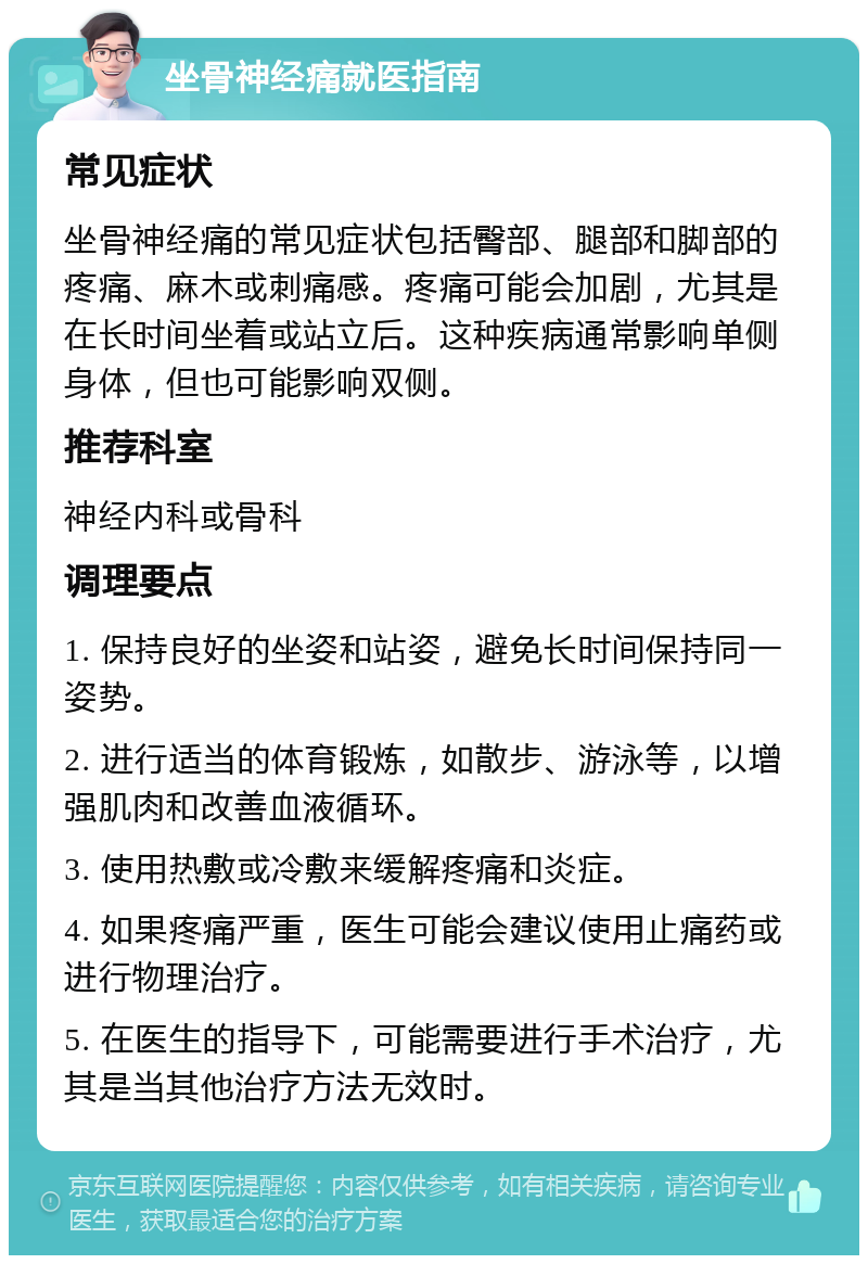 坐骨神经痛就医指南 常见症状 坐骨神经痛的常见症状包括臀部、腿部和脚部的疼痛、麻木或刺痛感。疼痛可能会加剧，尤其是在长时间坐着或站立后。这种疾病通常影响单侧身体，但也可能影响双侧。 推荐科室 神经内科或骨科 调理要点 1. 保持良好的坐姿和站姿，避免长时间保持同一姿势。 2. 进行适当的体育锻炼，如散步、游泳等，以增强肌肉和改善血液循环。 3. 使用热敷或冷敷来缓解疼痛和炎症。 4. 如果疼痛严重，医生可能会建议使用止痛药或进行物理治疗。 5. 在医生的指导下，可能需要进行手术治疗，尤其是当其他治疗方法无效时。