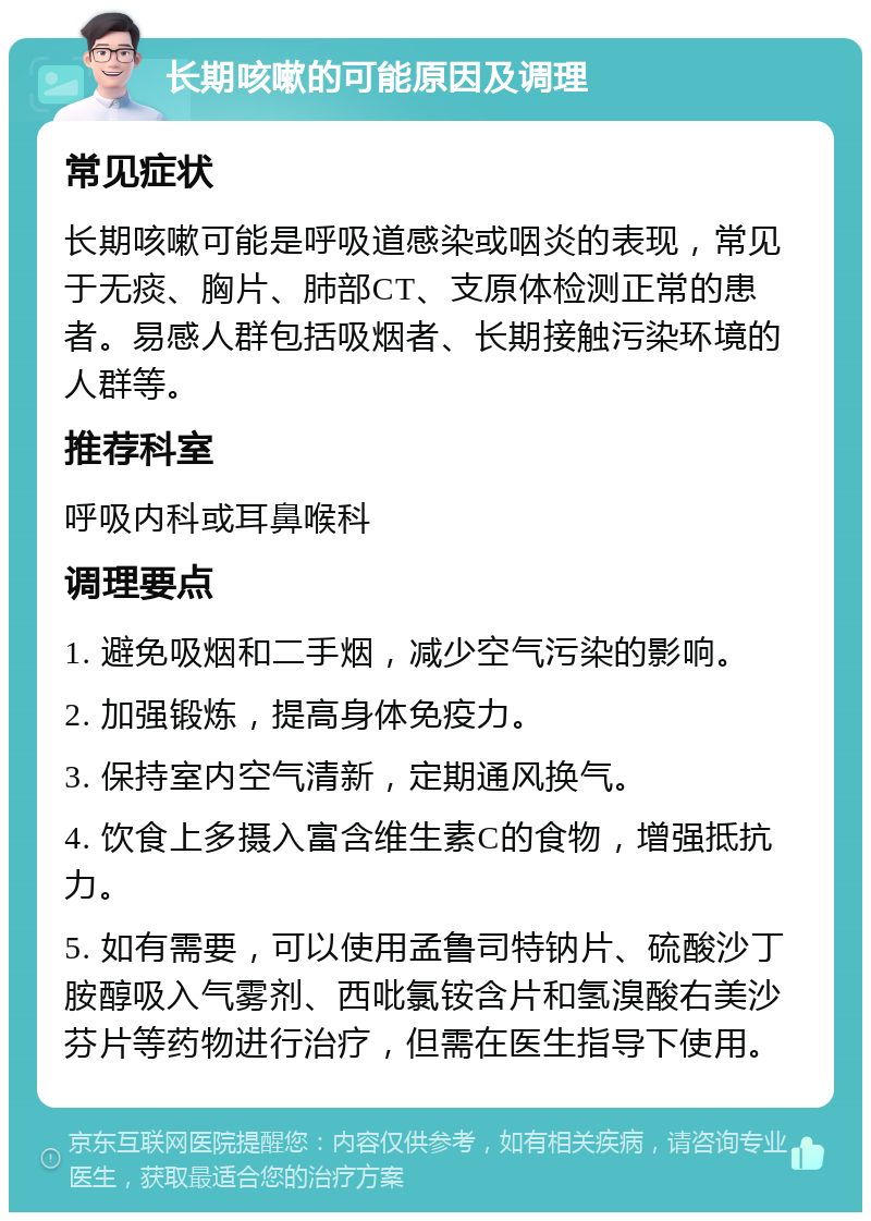 长期咳嗽的可能原因及调理 常见症状 长期咳嗽可能是呼吸道感染或咽炎的表现，常见于无痰、胸片、肺部CT、支原体检测正常的患者。易感人群包括吸烟者、长期接触污染环境的人群等。 推荐科室 呼吸内科或耳鼻喉科 调理要点 1. 避免吸烟和二手烟，减少空气污染的影响。 2. 加强锻炼，提高身体免疫力。 3. 保持室内空气清新，定期通风换气。 4. 饮食上多摄入富含维生素C的食物，增强抵抗力。 5. 如有需要，可以使用孟鲁司特钠片、硫酸沙丁胺醇吸入气雾剂、西吡氯铵含片和氢溴酸右美沙芬片等药物进行治疗，但需在医生指导下使用。