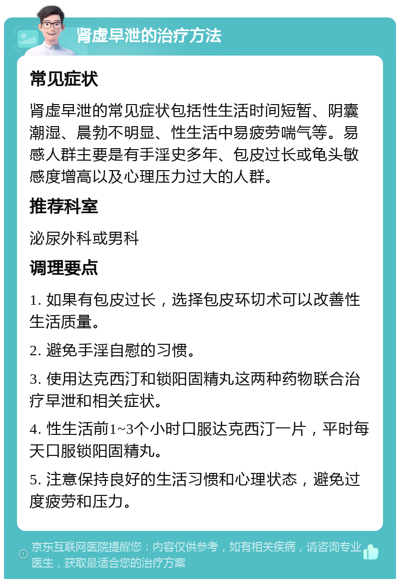 肾虚早泄的治疗方法 常见症状 肾虚早泄的常见症状包括性生活时间短暂、阴囊潮湿、晨勃不明显、性生活中易疲劳喘气等。易感人群主要是有手淫史多年、包皮过长或龟头敏感度增高以及心理压力过大的人群。 推荐科室 泌尿外科或男科 调理要点 1. 如果有包皮过长，选择包皮环切术可以改善性生活质量。 2. 避免手淫自慰的习惯。 3. 使用达克西汀和锁阳固精丸这两种药物联合治疗早泄和相关症状。 4. 性生活前1~3个小时口服达克西汀一片，平时每天口服锁阳固精丸。 5. 注意保持良好的生活习惯和心理状态，避免过度疲劳和压力。