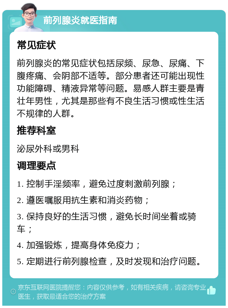 前列腺炎就医指南 常见症状 前列腺炎的常见症状包括尿频、尿急、尿痛、下腹疼痛、会阴部不适等。部分患者还可能出现性功能障碍、精液异常等问题。易感人群主要是青壮年男性，尤其是那些有不良生活习惯或性生活不规律的人群。 推荐科室 泌尿外科或男科 调理要点 1. 控制手淫频率，避免过度刺激前列腺； 2. 遵医嘱服用抗生素和消炎药物； 3. 保持良好的生活习惯，避免长时间坐着或骑车； 4. 加强锻炼，提高身体免疫力； 5. 定期进行前列腺检查，及时发现和治疗问题。