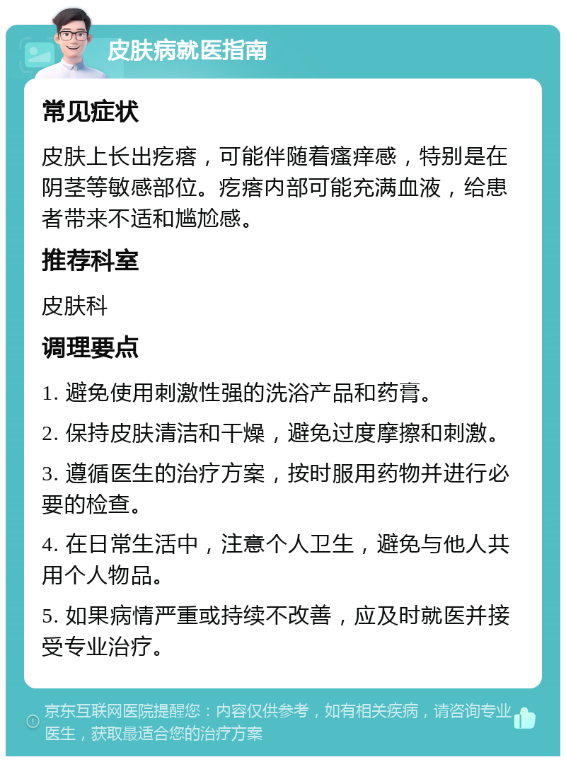 皮肤病就医指南 常见症状 皮肤上长出疙瘩，可能伴随着瘙痒感，特别是在阴茎等敏感部位。疙瘩内部可能充满血液，给患者带来不适和尴尬感。 推荐科室 皮肤科 调理要点 1. 避免使用刺激性强的洗浴产品和药膏。 2. 保持皮肤清洁和干燥，避免过度摩擦和刺激。 3. 遵循医生的治疗方案，按时服用药物并进行必要的检查。 4. 在日常生活中，注意个人卫生，避免与他人共用个人物品。 5. 如果病情严重或持续不改善，应及时就医并接受专业治疗。