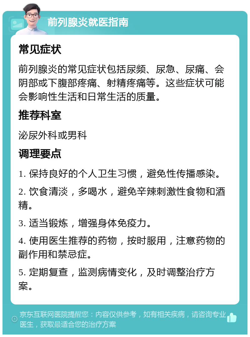 前列腺炎就医指南 常见症状 前列腺炎的常见症状包括尿频、尿急、尿痛、会阴部或下腹部疼痛、射精疼痛等。这些症状可能会影响性生活和日常生活的质量。 推荐科室 泌尿外科或男科 调理要点 1. 保持良好的个人卫生习惯，避免性传播感染。 2. 饮食清淡，多喝水，避免辛辣刺激性食物和酒精。 3. 适当锻炼，增强身体免疫力。 4. 使用医生推荐的药物，按时服用，注意药物的副作用和禁忌症。 5. 定期复查，监测病情变化，及时调整治疗方案。