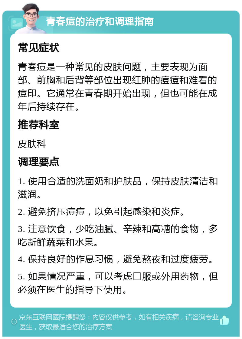 青春痘的治疗和调理指南 常见症状 青春痘是一种常见的皮肤问题，主要表现为面部、前胸和后背等部位出现红肿的痘痘和难看的痘印。它通常在青春期开始出现，但也可能在成年后持续存在。 推荐科室 皮肤科 调理要点 1. 使用合适的洗面奶和护肤品，保持皮肤清洁和滋润。 2. 避免挤压痘痘，以免引起感染和炎症。 3. 注意饮食，少吃油腻、辛辣和高糖的食物，多吃新鲜蔬菜和水果。 4. 保持良好的作息习惯，避免熬夜和过度疲劳。 5. 如果情况严重，可以考虑口服或外用药物，但必须在医生的指导下使用。