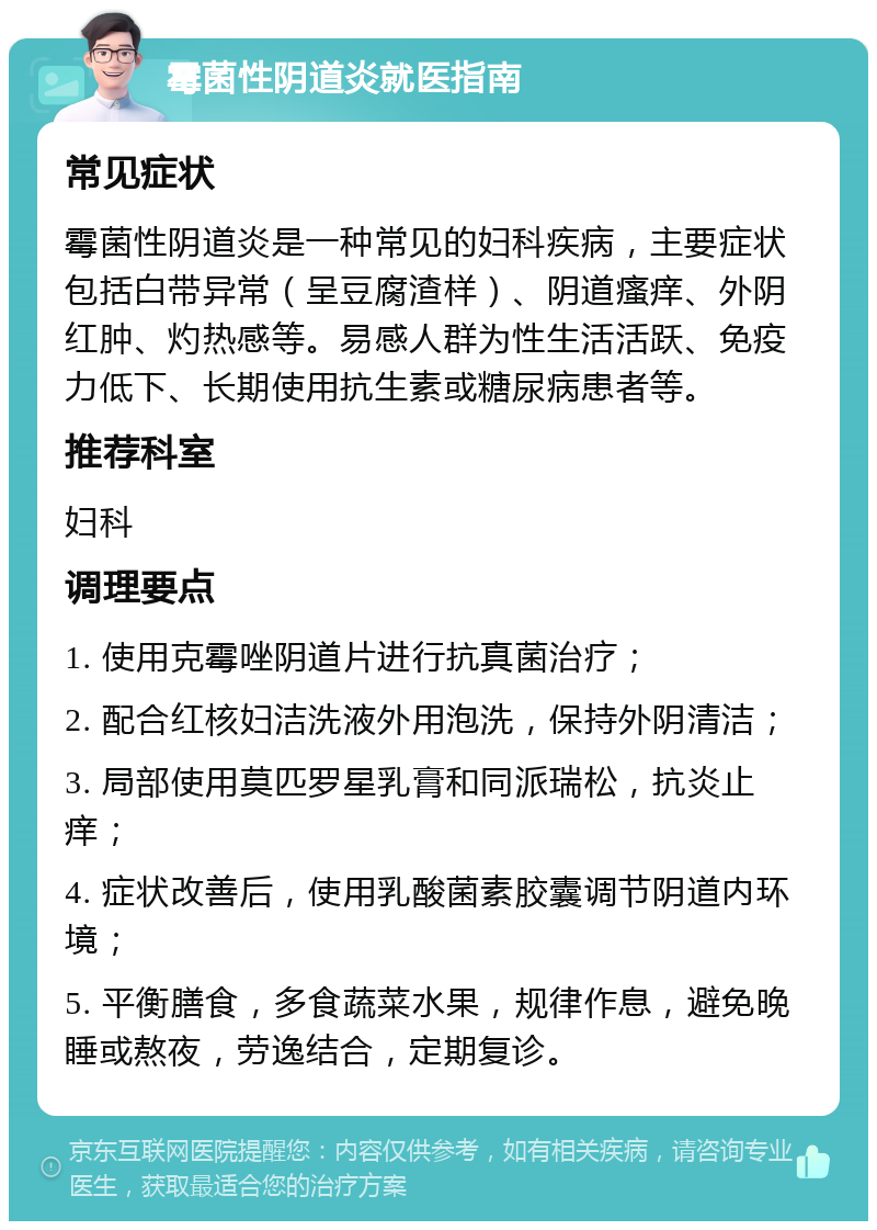 霉菌性阴道炎就医指南 常见症状 霉菌性阴道炎是一种常见的妇科疾病，主要症状包括白带异常（呈豆腐渣样）、阴道瘙痒、外阴红肿、灼热感等。易感人群为性生活活跃、免疫力低下、长期使用抗生素或糖尿病患者等。 推荐科室 妇科 调理要点 1. 使用克霉唑阴道片进行抗真菌治疗； 2. 配合红核妇洁洗液外用泡洗，保持外阴清洁； 3. 局部使用莫匹罗星乳膏和同派瑞松，抗炎止痒； 4. 症状改善后，使用乳酸菌素胶囊调节阴道内环境； 5. 平衡膳食，多食蔬菜水果，规律作息，避免晚睡或熬夜，劳逸结合，定期复诊。