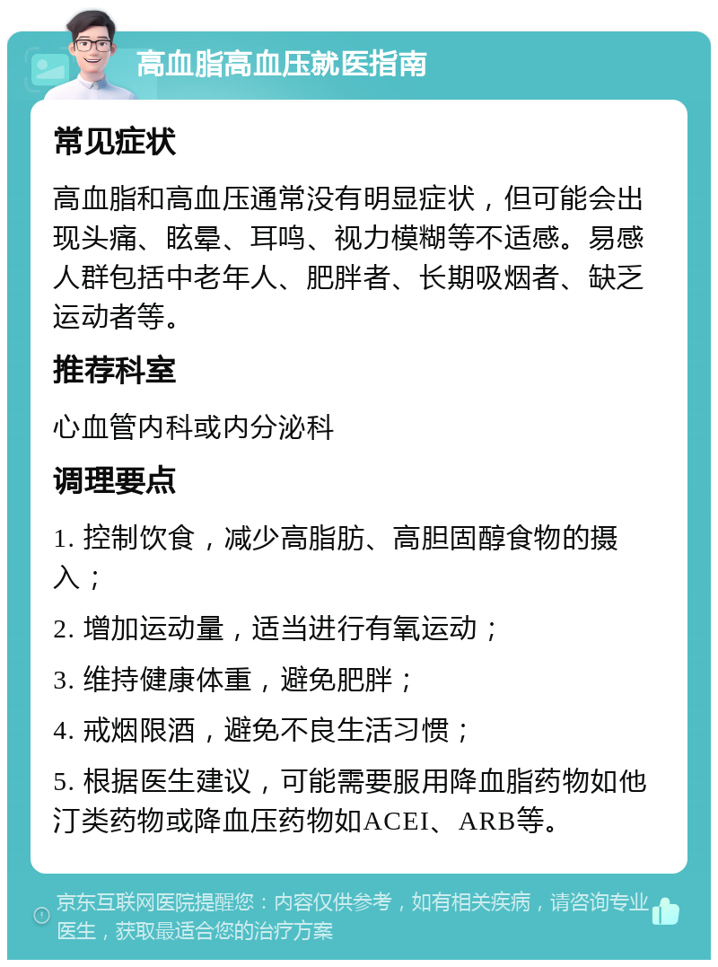 高血脂高血压就医指南 常见症状 高血脂和高血压通常没有明显症状，但可能会出现头痛、眩晕、耳鸣、视力模糊等不适感。易感人群包括中老年人、肥胖者、长期吸烟者、缺乏运动者等。 推荐科室 心血管内科或内分泌科 调理要点 1. 控制饮食，减少高脂肪、高胆固醇食物的摄入； 2. 增加运动量，适当进行有氧运动； 3. 维持健康体重，避免肥胖； 4. 戒烟限酒，避免不良生活习惯； 5. 根据医生建议，可能需要服用降血脂药物如他汀类药物或降血压药物如ACEI、ARB等。