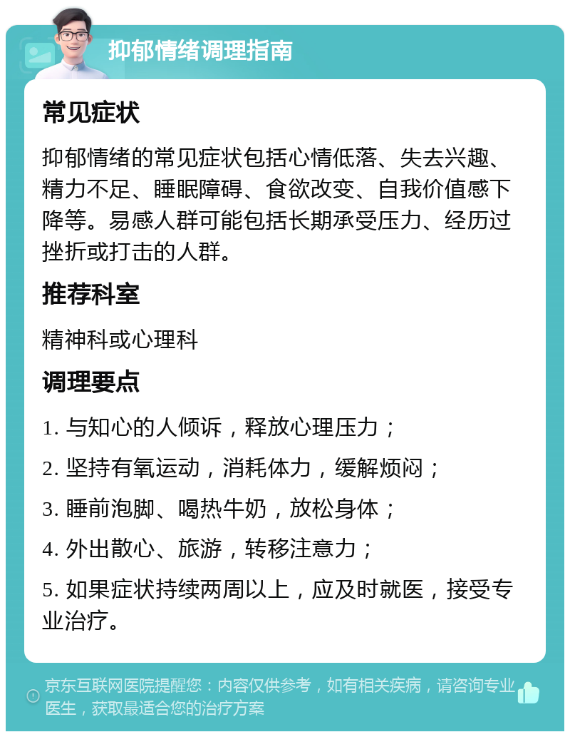 抑郁情绪调理指南 常见症状 抑郁情绪的常见症状包括心情低落、失去兴趣、精力不足、睡眠障碍、食欲改变、自我价值感下降等。易感人群可能包括长期承受压力、经历过挫折或打击的人群。 推荐科室 精神科或心理科 调理要点 1. 与知心的人倾诉，释放心理压力； 2. 坚持有氧运动，消耗体力，缓解烦闷； 3. 睡前泡脚、喝热牛奶，放松身体； 4. 外出散心、旅游，转移注意力； 5. 如果症状持续两周以上，应及时就医，接受专业治疗。