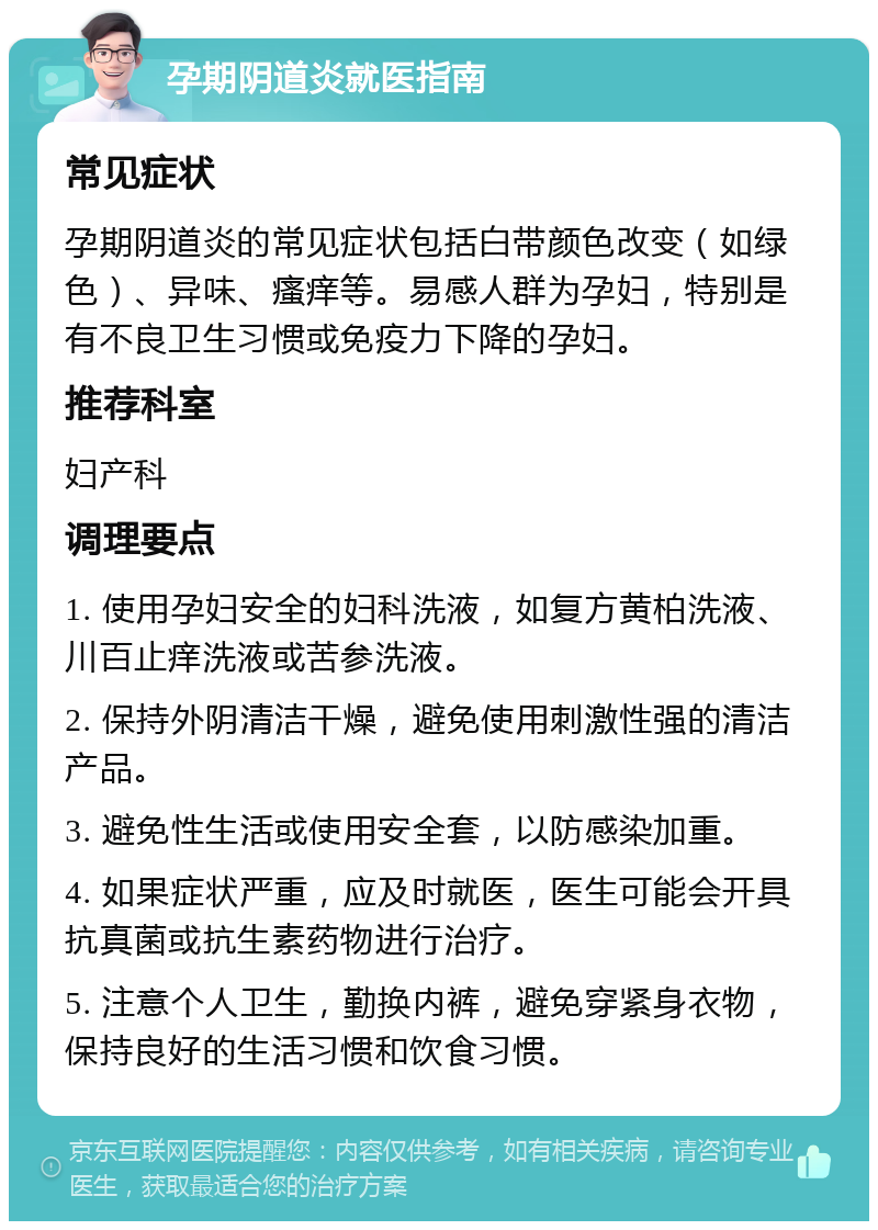 孕期阴道炎就医指南 常见症状 孕期阴道炎的常见症状包括白带颜色改变（如绿色）、异味、瘙痒等。易感人群为孕妇，特别是有不良卫生习惯或免疫力下降的孕妇。 推荐科室 妇产科 调理要点 1. 使用孕妇安全的妇科洗液，如复方黄柏洗液、川百止痒洗液或苦参洗液。 2. 保持外阴清洁干燥，避免使用刺激性强的清洁产品。 3. 避免性生活或使用安全套，以防感染加重。 4. 如果症状严重，应及时就医，医生可能会开具抗真菌或抗生素药物进行治疗。 5. 注意个人卫生，勤换内裤，避免穿紧身衣物，保持良好的生活习惯和饮食习惯。