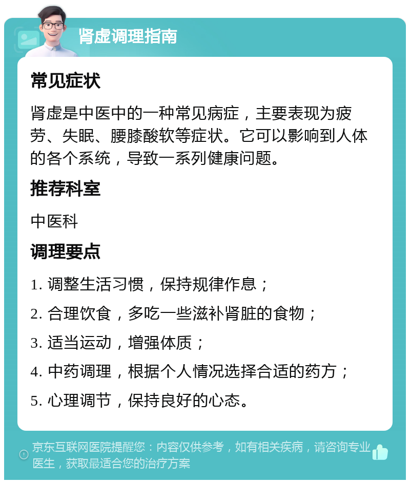 肾虚调理指南 常见症状 肾虚是中医中的一种常见病症，主要表现为疲劳、失眠、腰膝酸软等症状。它可以影响到人体的各个系统，导致一系列健康问题。 推荐科室 中医科 调理要点 1. 调整生活习惯，保持规律作息； 2. 合理饮食，多吃一些滋补肾脏的食物； 3. 适当运动，增强体质； 4. 中药调理，根据个人情况选择合适的药方； 5. 心理调节，保持良好的心态。