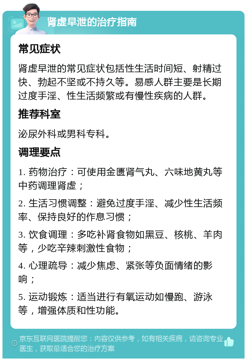 肾虚早泄的治疗指南 常见症状 肾虚早泄的常见症状包括性生活时间短、射精过快、勃起不坚或不持久等。易感人群主要是长期过度手淫、性生活频繁或有慢性疾病的人群。 推荐科室 泌尿外科或男科专科。 调理要点 1. 药物治疗：可使用金匮肾气丸、六味地黄丸等中药调理肾虚； 2. 生活习惯调整：避免过度手淫、减少性生活频率、保持良好的作息习惯； 3. 饮食调理：多吃补肾食物如黑豆、核桃、羊肉等，少吃辛辣刺激性食物； 4. 心理疏导：减少焦虑、紧张等负面情绪的影响； 5. 运动锻炼：适当进行有氧运动如慢跑、游泳等，增强体质和性功能。