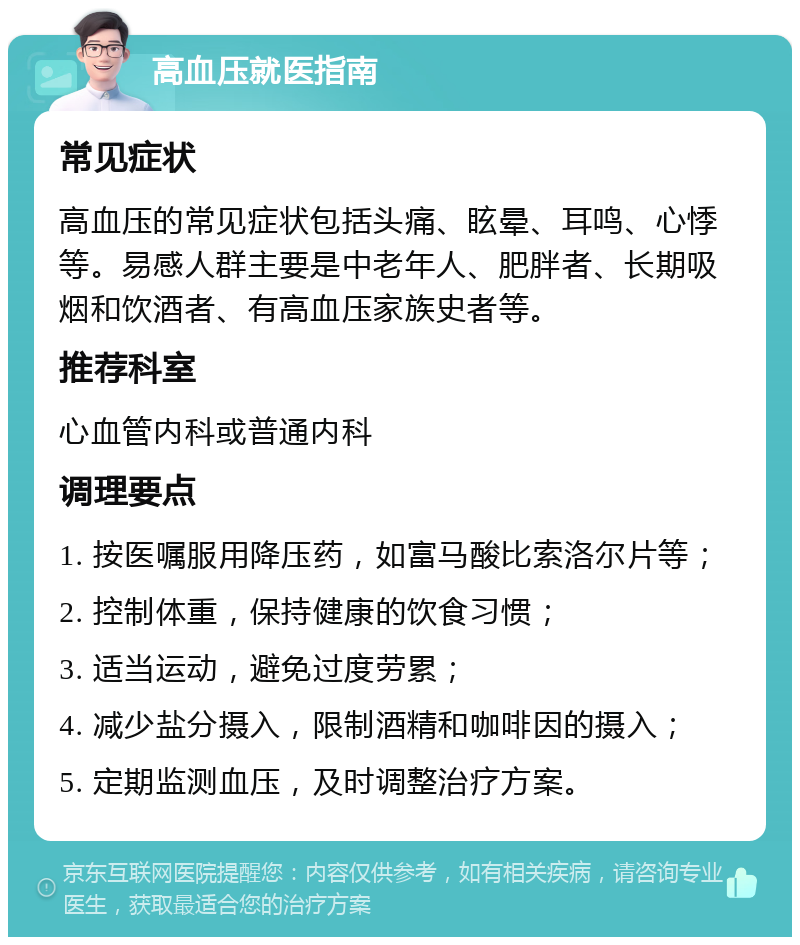 高血压就医指南 常见症状 高血压的常见症状包括头痛、眩晕、耳鸣、心悸等。易感人群主要是中老年人、肥胖者、长期吸烟和饮酒者、有高血压家族史者等。 推荐科室 心血管内科或普通内科 调理要点 1. 按医嘱服用降压药，如富马酸比索洛尔片等； 2. 控制体重，保持健康的饮食习惯； 3. 适当运动，避免过度劳累； 4. 减少盐分摄入，限制酒精和咖啡因的摄入； 5. 定期监测血压，及时调整治疗方案。