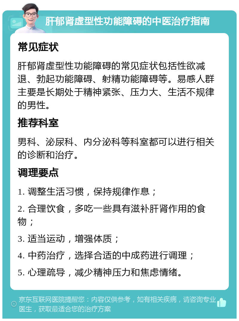 肝郁肾虚型性功能障碍的中医治疗指南 常见症状 肝郁肾虚型性功能障碍的常见症状包括性欲减退、勃起功能障碍、射精功能障碍等。易感人群主要是长期处于精神紧张、压力大、生活不规律的男性。 推荐科室 男科、泌尿科、内分泌科等科室都可以进行相关的诊断和治疗。 调理要点 1. 调整生活习惯，保持规律作息； 2. 合理饮食，多吃一些具有滋补肝肾作用的食物； 3. 适当运动，增强体质； 4. 中药治疗，选择合适的中成药进行调理； 5. 心理疏导，减少精神压力和焦虑情绪。