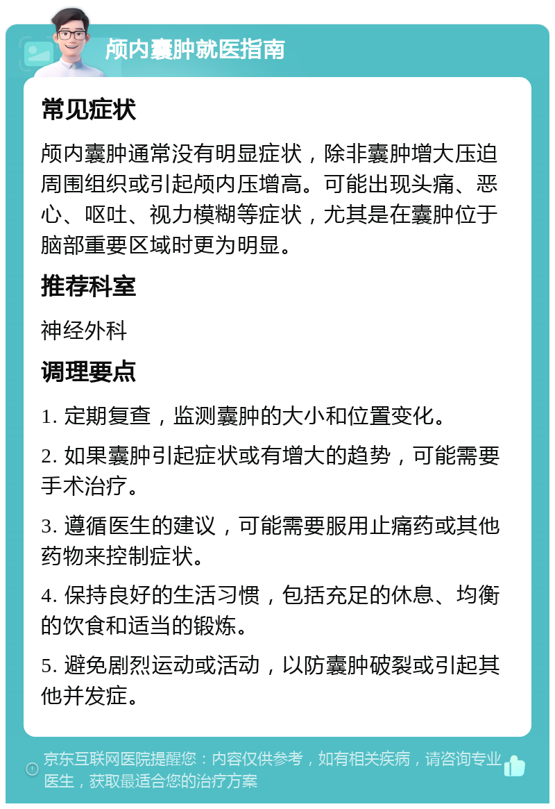 颅内囊肿就医指南 常见症状 颅内囊肿通常没有明显症状，除非囊肿增大压迫周围组织或引起颅内压增高。可能出现头痛、恶心、呕吐、视力模糊等症状，尤其是在囊肿位于脑部重要区域时更为明显。 推荐科室 神经外科 调理要点 1. 定期复查，监测囊肿的大小和位置变化。 2. 如果囊肿引起症状或有增大的趋势，可能需要手术治疗。 3. 遵循医生的建议，可能需要服用止痛药或其他药物来控制症状。 4. 保持良好的生活习惯，包括充足的休息、均衡的饮食和适当的锻炼。 5. 避免剧烈运动或活动，以防囊肿破裂或引起其他并发症。