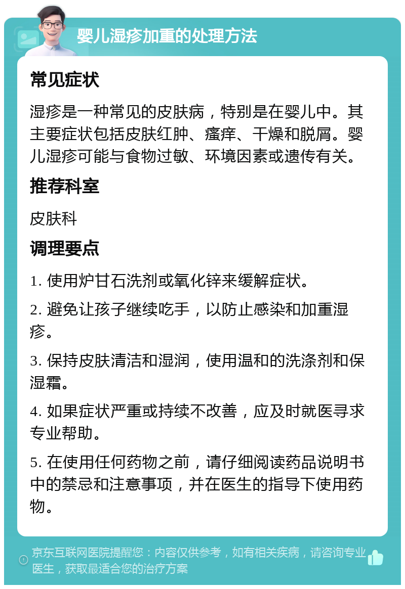 婴儿湿疹加重的处理方法 常见症状 湿疹是一种常见的皮肤病，特别是在婴儿中。其主要症状包括皮肤红肿、瘙痒、干燥和脱屑。婴儿湿疹可能与食物过敏、环境因素或遗传有关。 推荐科室 皮肤科 调理要点 1. 使用炉甘石洗剂或氧化锌来缓解症状。 2. 避免让孩子继续吃手，以防止感染和加重湿疹。 3. 保持皮肤清洁和湿润，使用温和的洗涤剂和保湿霜。 4. 如果症状严重或持续不改善，应及时就医寻求专业帮助。 5. 在使用任何药物之前，请仔细阅读药品说明书中的禁忌和注意事项，并在医生的指导下使用药物。