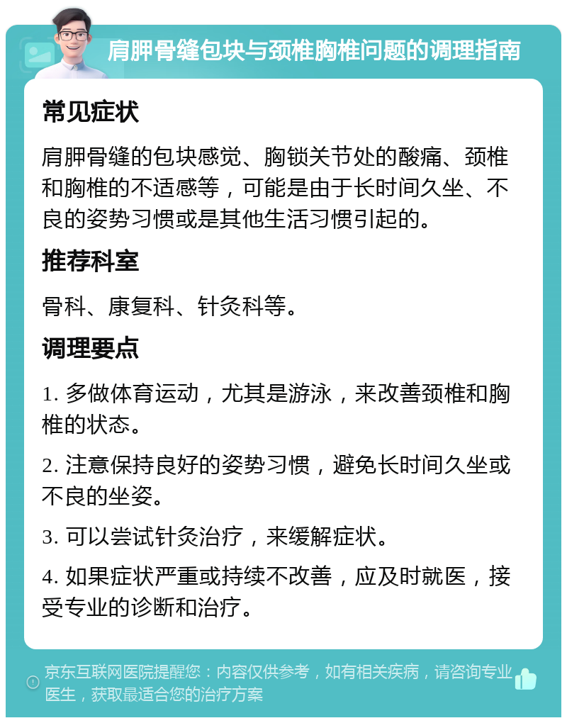 肩胛骨缝包块与颈椎胸椎问题的调理指南 常见症状 肩胛骨缝的包块感觉、胸锁关节处的酸痛、颈椎和胸椎的不适感等，可能是由于长时间久坐、不良的姿势习惯或是其他生活习惯引起的。 推荐科室 骨科、康复科、针灸科等。 调理要点 1. 多做体育运动，尤其是游泳，来改善颈椎和胸椎的状态。 2. 注意保持良好的姿势习惯，避免长时间久坐或不良的坐姿。 3. 可以尝试针灸治疗，来缓解症状。 4. 如果症状严重或持续不改善，应及时就医，接受专业的诊断和治疗。