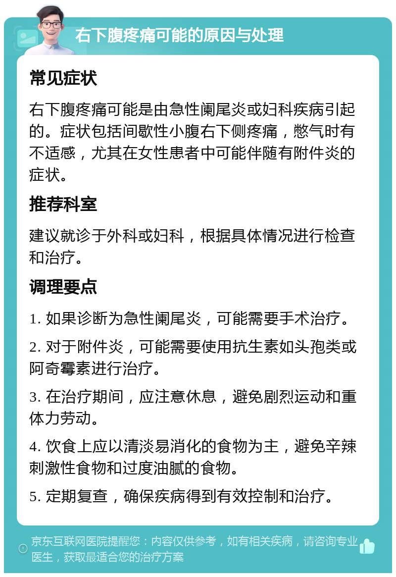 右下腹疼痛可能的原因与处理 常见症状 右下腹疼痛可能是由急性阑尾炎或妇科疾病引起的。症状包括间歇性小腹右下侧疼痛，憋气时有不适感，尤其在女性患者中可能伴随有附件炎的症状。 推荐科室 建议就诊于外科或妇科，根据具体情况进行检查和治疗。 调理要点 1. 如果诊断为急性阑尾炎，可能需要手术治疗。 2. 对于附件炎，可能需要使用抗生素如头孢类或阿奇霉素进行治疗。 3. 在治疗期间，应注意休息，避免剧烈运动和重体力劳动。 4. 饮食上应以清淡易消化的食物为主，避免辛辣刺激性食物和过度油腻的食物。 5. 定期复查，确保疾病得到有效控制和治疗。