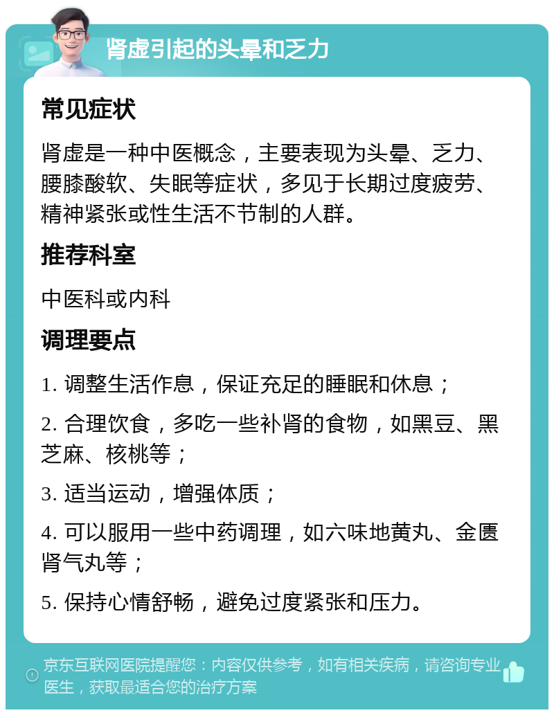 肾虚引起的头晕和乏力 常见症状 肾虚是一种中医概念，主要表现为头晕、乏力、腰膝酸软、失眠等症状，多见于长期过度疲劳、精神紧张或性生活不节制的人群。 推荐科室 中医科或内科 调理要点 1. 调整生活作息，保证充足的睡眠和休息； 2. 合理饮食，多吃一些补肾的食物，如黑豆、黑芝麻、核桃等； 3. 适当运动，增强体质； 4. 可以服用一些中药调理，如六味地黄丸、金匮肾气丸等； 5. 保持心情舒畅，避免过度紧张和压力。