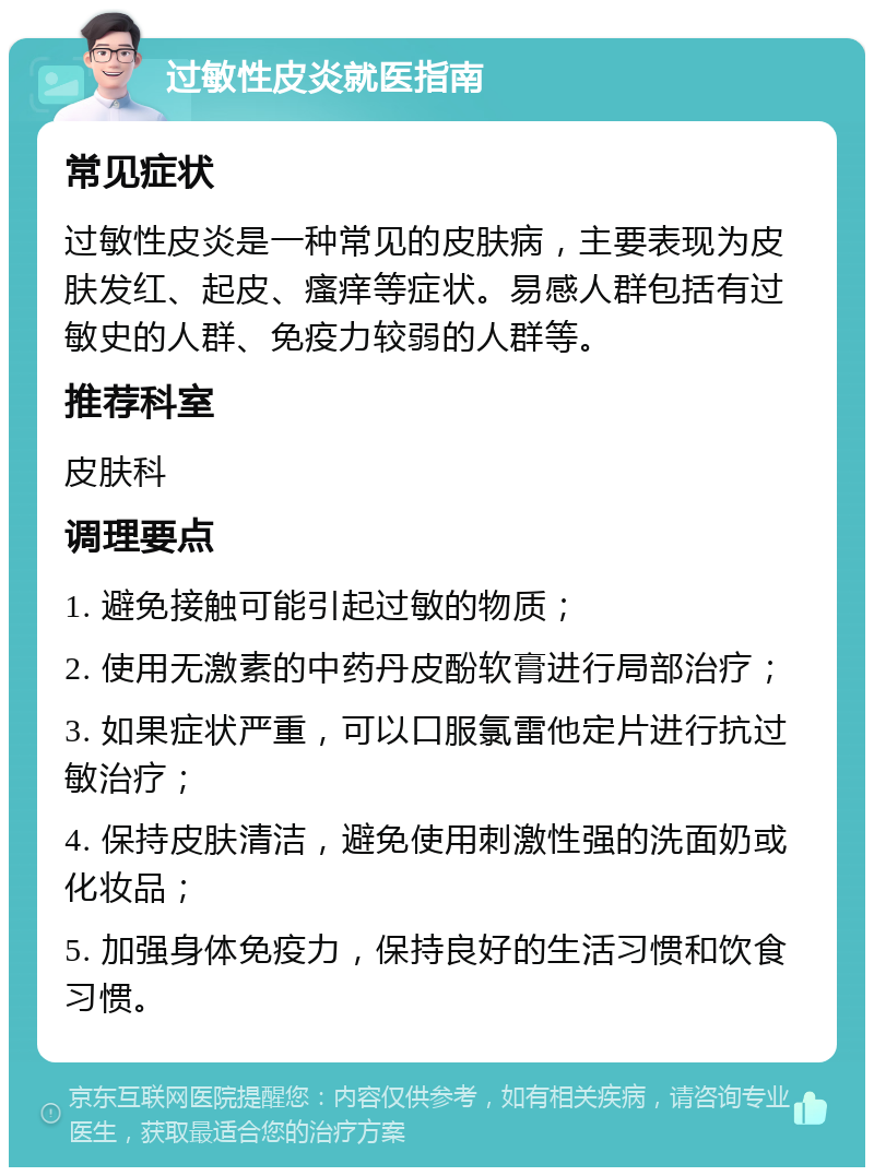 过敏性皮炎就医指南 常见症状 过敏性皮炎是一种常见的皮肤病，主要表现为皮肤发红、起皮、瘙痒等症状。易感人群包括有过敏史的人群、免疫力较弱的人群等。 推荐科室 皮肤科 调理要点 1. 避免接触可能引起过敏的物质； 2. 使用无激素的中药丹皮酚软膏进行局部治疗； 3. 如果症状严重，可以口服氯雷他定片进行抗过敏治疗； 4. 保持皮肤清洁，避免使用刺激性强的洗面奶或化妆品； 5. 加强身体免疫力，保持良好的生活习惯和饮食习惯。