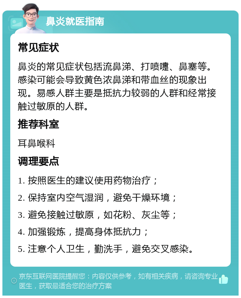 鼻炎就医指南 常见症状 鼻炎的常见症状包括流鼻涕、打喷嚏、鼻塞等。感染可能会导致黄色浓鼻涕和带血丝的现象出现。易感人群主要是抵抗力较弱的人群和经常接触过敏原的人群。 推荐科室 耳鼻喉科 调理要点 1. 按照医生的建议使用药物治疗； 2. 保持室内空气湿润，避免干燥环境； 3. 避免接触过敏原，如花粉、灰尘等； 4. 加强锻炼，提高身体抵抗力； 5. 注意个人卫生，勤洗手，避免交叉感染。