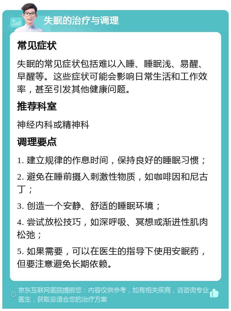 失眠的治疗与调理 常见症状 失眠的常见症状包括难以入睡、睡眠浅、易醒、早醒等。这些症状可能会影响日常生活和工作效率，甚至引发其他健康问题。 推荐科室 神经内科或精神科 调理要点 1. 建立规律的作息时间，保持良好的睡眠习惯； 2. 避免在睡前摄入刺激性物质，如咖啡因和尼古丁； 3. 创造一个安静、舒适的睡眠环境； 4. 尝试放松技巧，如深呼吸、冥想或渐进性肌肉松弛； 5. 如果需要，可以在医生的指导下使用安眠药，但要注意避免长期依赖。