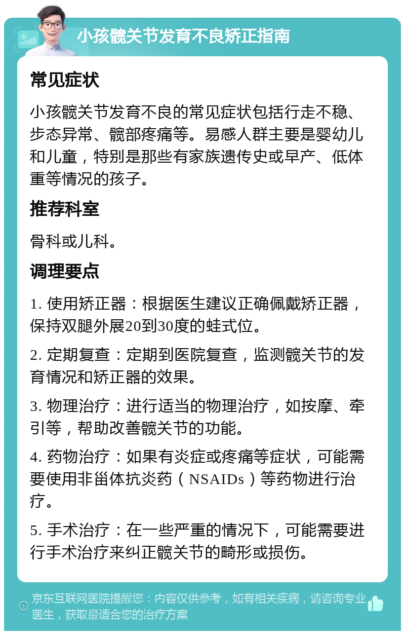 小孩髋关节发育不良矫正指南 常见症状 小孩髋关节发育不良的常见症状包括行走不稳、步态异常、髋部疼痛等。易感人群主要是婴幼儿和儿童，特别是那些有家族遗传史或早产、低体重等情况的孩子。 推荐科室 骨科或儿科。 调理要点 1. 使用矫正器：根据医生建议正确佩戴矫正器，保持双腿外展20到30度的蛙式位。 2. 定期复查：定期到医院复查，监测髋关节的发育情况和矫正器的效果。 3. 物理治疗：进行适当的物理治疗，如按摩、牵引等，帮助改善髋关节的功能。 4. 药物治疗：如果有炎症或疼痛等症状，可能需要使用非甾体抗炎药（NSAIDs）等药物进行治疗。 5. 手术治疗：在一些严重的情况下，可能需要进行手术治疗来纠正髋关节的畸形或损伤。