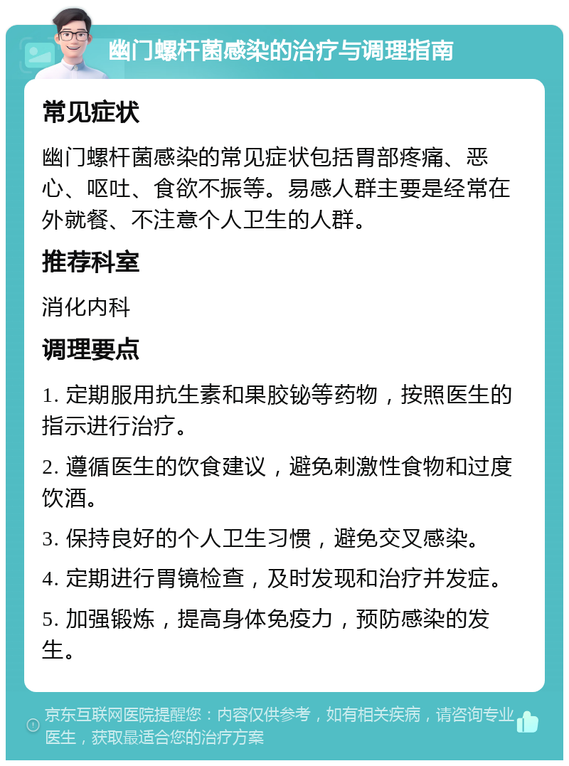 幽门螺杆菌感染的治疗与调理指南 常见症状 幽门螺杆菌感染的常见症状包括胃部疼痛、恶心、呕吐、食欲不振等。易感人群主要是经常在外就餐、不注意个人卫生的人群。 推荐科室 消化内科 调理要点 1. 定期服用抗生素和果胶铋等药物，按照医生的指示进行治疗。 2. 遵循医生的饮食建议，避免刺激性食物和过度饮酒。 3. 保持良好的个人卫生习惯，避免交叉感染。 4. 定期进行胃镜检查，及时发现和治疗并发症。 5. 加强锻炼，提高身体免疫力，预防感染的发生。