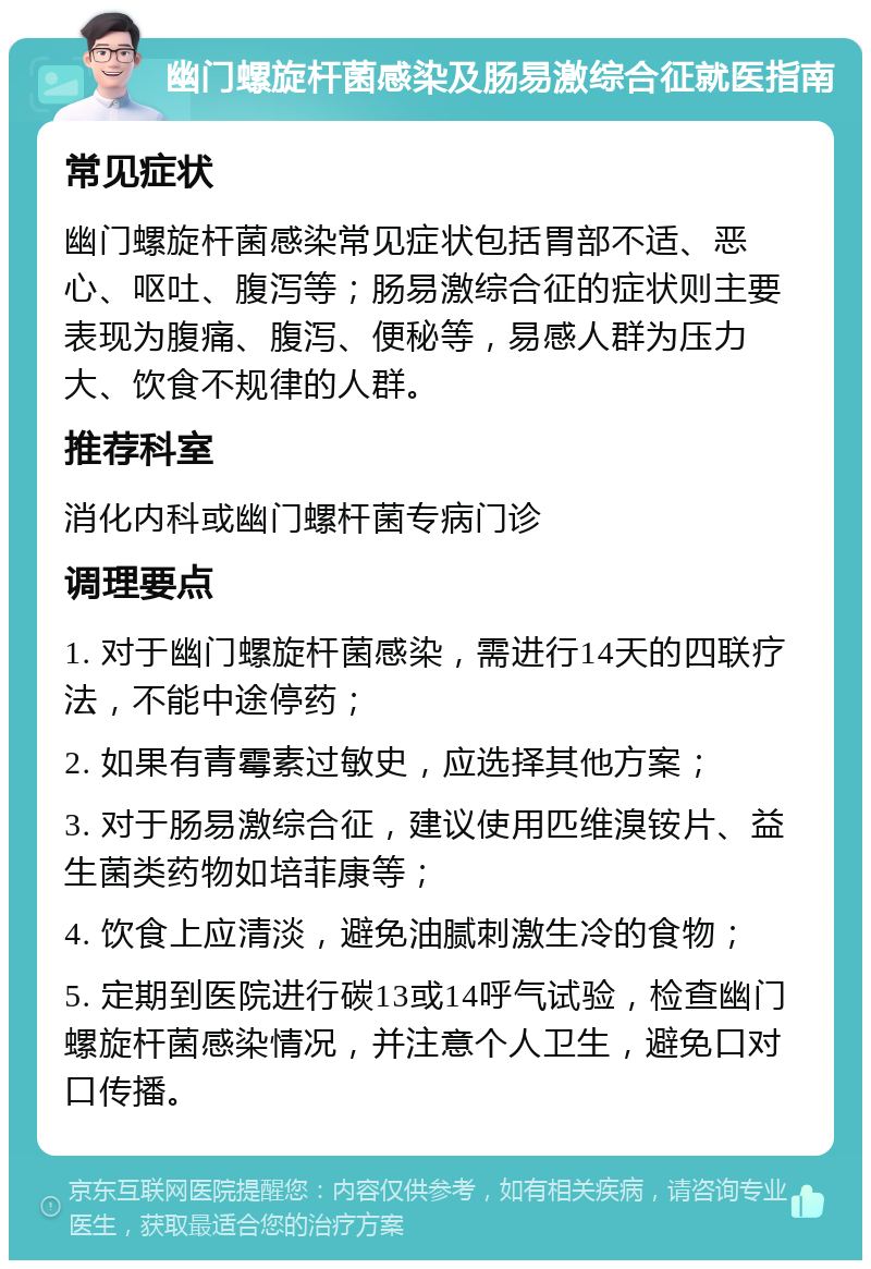 幽门螺旋杆菌感染及肠易激综合征就医指南 常见症状 幽门螺旋杆菌感染常见症状包括胃部不适、恶心、呕吐、腹泻等；肠易激综合征的症状则主要表现为腹痛、腹泻、便秘等，易感人群为压力大、饮食不规律的人群。 推荐科室 消化内科或幽门螺杆菌专病门诊 调理要点 1. 对于幽门螺旋杆菌感染，需进行14天的四联疗法，不能中途停药； 2. 如果有青霉素过敏史，应选择其他方案； 3. 对于肠易激综合征，建议使用匹维溴铵片、益生菌类药物如培菲康等； 4. 饮食上应清淡，避免油腻刺激生冷的食物； 5. 定期到医院进行碳13或14呼气试验，检查幽门螺旋杆菌感染情况，并注意个人卫生，避免口对口传播。