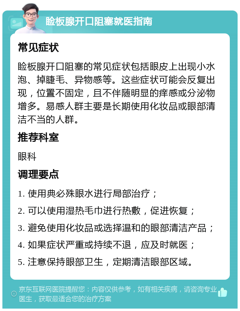 睑板腺开口阻塞就医指南 常见症状 睑板腺开口阻塞的常见症状包括眼皮上出现小水泡、掉睫毛、异物感等。这些症状可能会反复出现，位置不固定，且不伴随明显的痒感或分泌物增多。易感人群主要是长期使用化妆品或眼部清洁不当的人群。 推荐科室 眼科 调理要点 1. 使用典必殊眼水进行局部治疗； 2. 可以使用湿热毛巾进行热敷，促进恢复； 3. 避免使用化妆品或选择温和的眼部清洁产品； 4. 如果症状严重或持续不退，应及时就医； 5. 注意保持眼部卫生，定期清洁眼部区域。