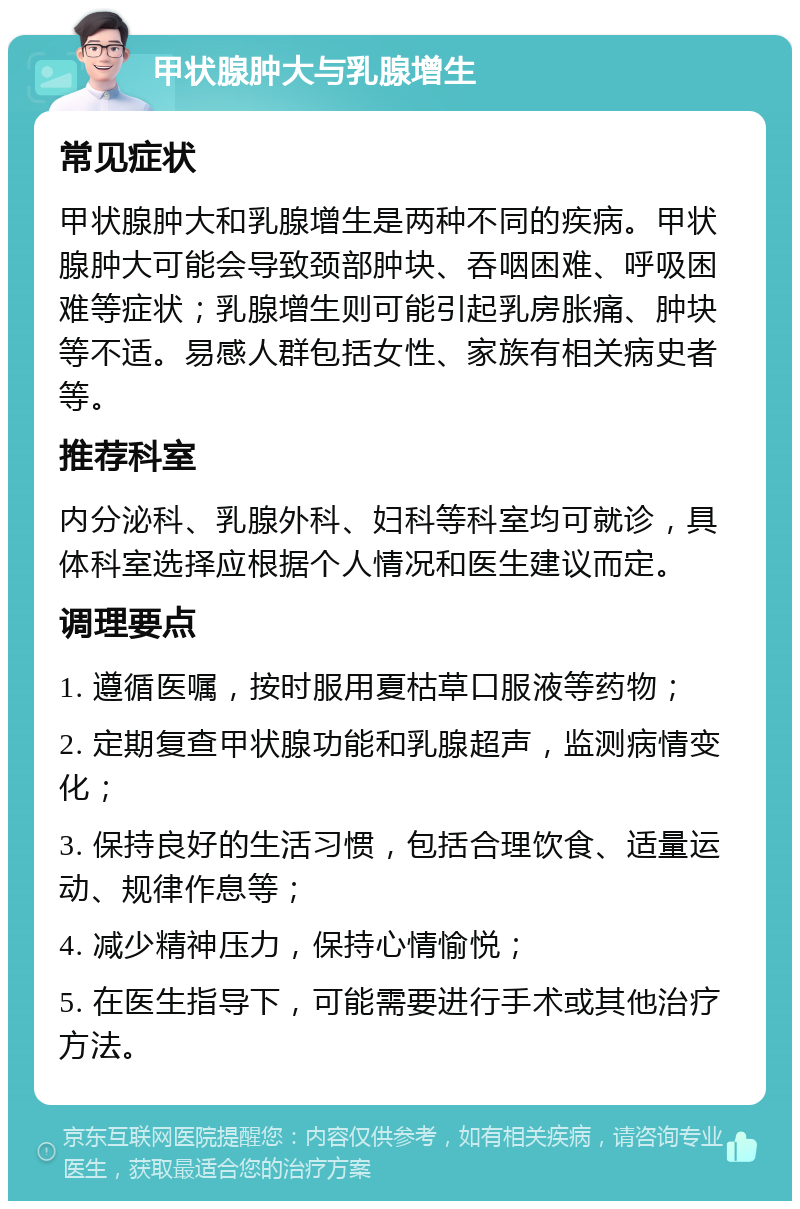 甲状腺肿大与乳腺增生 常见症状 甲状腺肿大和乳腺增生是两种不同的疾病。甲状腺肿大可能会导致颈部肿块、吞咽困难、呼吸困难等症状；乳腺增生则可能引起乳房胀痛、肿块等不适。易感人群包括女性、家族有相关病史者等。 推荐科室 内分泌科、乳腺外科、妇科等科室均可就诊，具体科室选择应根据个人情况和医生建议而定。 调理要点 1. 遵循医嘱，按时服用夏枯草口服液等药物； 2. 定期复查甲状腺功能和乳腺超声，监测病情变化； 3. 保持良好的生活习惯，包括合理饮食、适量运动、规律作息等； 4. 减少精神压力，保持心情愉悦； 5. 在医生指导下，可能需要进行手术或其他治疗方法。