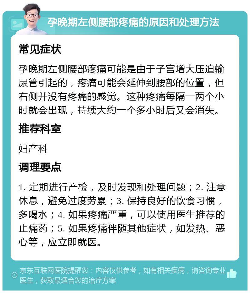 孕晚期左侧腰部疼痛的原因和处理方法 常见症状 孕晚期左侧腰部疼痛可能是由于子宫增大压迫输尿管引起的，疼痛可能会延伸到腰部的位置，但右侧并没有疼痛的感觉。这种疼痛每隔一两个小时就会出现，持续大约一个多小时后又会消失。 推荐科室 妇产科 调理要点 1. 定期进行产检，及时发现和处理问题；2. 注意休息，避免过度劳累；3. 保持良好的饮食习惯，多喝水；4. 如果疼痛严重，可以使用医生推荐的止痛药；5. 如果疼痛伴随其他症状，如发热、恶心等，应立即就医。