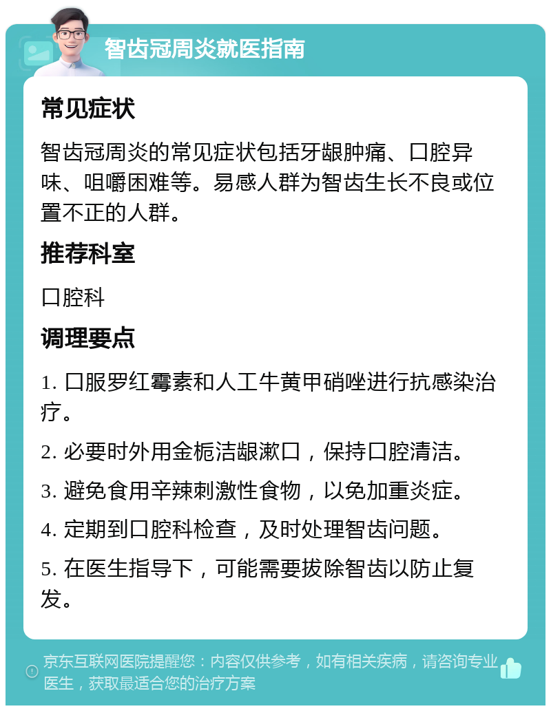 智齿冠周炎就医指南 常见症状 智齿冠周炎的常见症状包括牙龈肿痛、口腔异味、咀嚼困难等。易感人群为智齿生长不良或位置不正的人群。 推荐科室 口腔科 调理要点 1. 口服罗红霉素和人工牛黄甲硝唑进行抗感染治疗。 2. 必要时外用金栀洁龈漱口，保持口腔清洁。 3. 避免食用辛辣刺激性食物，以免加重炎症。 4. 定期到口腔科检查，及时处理智齿问题。 5. 在医生指导下，可能需要拔除智齿以防止复发。