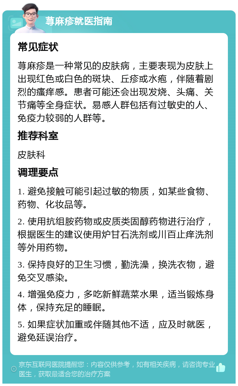 荨麻疹就医指南 常见症状 荨麻疹是一种常见的皮肤病，主要表现为皮肤上出现红色或白色的斑块、丘疹或水疱，伴随着剧烈的瘙痒感。患者可能还会出现发烧、头痛、关节痛等全身症状。易感人群包括有过敏史的人、免疫力较弱的人群等。 推荐科室 皮肤科 调理要点 1. 避免接触可能引起过敏的物质，如某些食物、药物、化妆品等。 2. 使用抗组胺药物或皮质类固醇药物进行治疗，根据医生的建议使用炉甘石洗剂或川百止痒洗剂等外用药物。 3. 保持良好的卫生习惯，勤洗澡，换洗衣物，避免交叉感染。 4. 增强免疫力，多吃新鲜蔬菜水果，适当锻炼身体，保持充足的睡眠。 5. 如果症状加重或伴随其他不适，应及时就医，避免延误治疗。