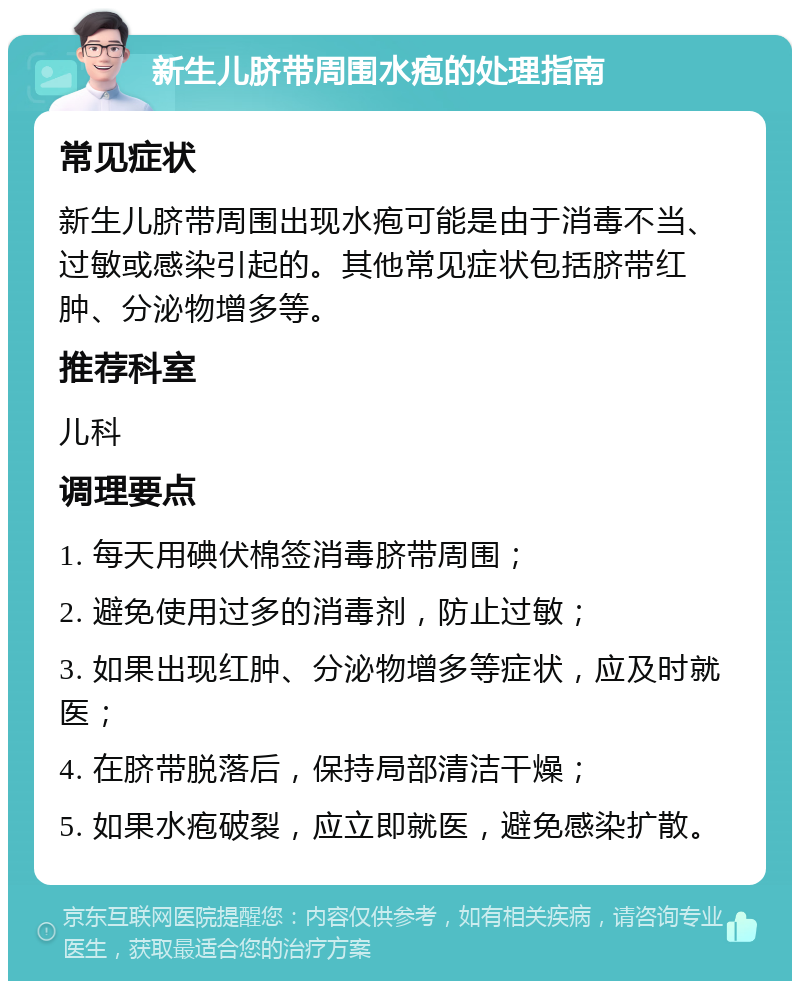 新生儿脐带周围水疱的处理指南 常见症状 新生儿脐带周围出现水疱可能是由于消毒不当、过敏或感染引起的。其他常见症状包括脐带红肿、分泌物增多等。 推荐科室 儿科 调理要点 1. 每天用碘伏棉签消毒脐带周围； 2. 避免使用过多的消毒剂，防止过敏； 3. 如果出现红肿、分泌物增多等症状，应及时就医； 4. 在脐带脱落后，保持局部清洁干燥； 5. 如果水疱破裂，应立即就医，避免感染扩散。