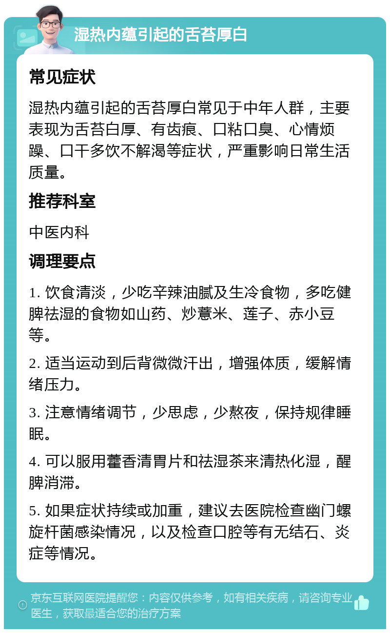 湿热内蕴引起的舌苔厚白 常见症状 湿热内蕴引起的舌苔厚白常见于中年人群，主要表现为舌苔白厚、有齿痕、口粘口臭、心情烦躁、口干多饮不解渴等症状，严重影响日常生活质量。 推荐科室 中医内科 调理要点 1. 饮食清淡，少吃辛辣油腻及生冷食物，多吃健脾祛湿的食物如山药、炒薏米、莲子、赤小豆等。 2. 适当运动到后背微微汗出，增强体质，缓解情绪压力。 3. 注意情绪调节，少思虑，少熬夜，保持规律睡眠。 4. 可以服用藿香清胃片和祛湿茶来清热化湿，醒脾消滞。 5. 如果症状持续或加重，建议去医院检查幽门螺旋杆菌感染情况，以及检查口腔等有无结石、炎症等情况。