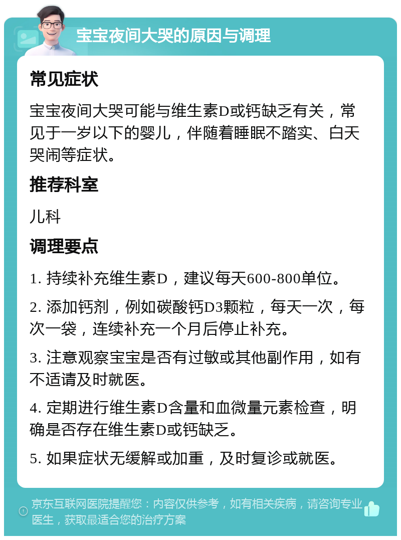 宝宝夜间大哭的原因与调理 常见症状 宝宝夜间大哭可能与维生素D或钙缺乏有关，常见于一岁以下的婴儿，伴随着睡眠不踏实、白天哭闹等症状。 推荐科室 儿科 调理要点 1. 持续补充维生素D，建议每天600-800单位。 2. 添加钙剂，例如碳酸钙D3颗粒，每天一次，每次一袋，连续补充一个月后停止补充。 3. 注意观察宝宝是否有过敏或其他副作用，如有不适请及时就医。 4. 定期进行维生素D含量和血微量元素检查，明确是否存在维生素D或钙缺乏。 5. 如果症状无缓解或加重，及时复诊或就医。